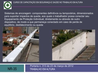 NR-35 TRABALHO EM ALTURA
Portaria n. 313 de 23 de março de 2012
CURSO DE CAPACITAÇÃO EM SEGURANÇA E SAÚDE NO TRABALHO EM ALTURA
Sistemas de ancoragem: componentes definitivos ou temporários, dimensionados
para suportar impactos de queda, aos quais o trabalhador possa conectar seu
Equipamento de Proteção Individual, diretamente ou através de outro
dispositivo, de modo a que permaneça conectado em caso de perda de
equilíbrio, desfalecimento ou queda
 