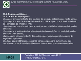 NR-35 TRABALHO EM ALTURA
Portaria n. 313 de 23 de março de 2012
CURSO DE CAPACITAÇÃO EM SEGURANÇA E SAÚDE NO TRABALHO EM ALTURA
35.2. Responsabilidades
35.2.1 Cabe ao empregador:
a) garantir a implementação das medidas de proteção estabelecidas nesta Norma;
b) assegurar a realização da Análise de Risco - AR e, quando aplicável, a emissão
da Permissão de Trabalho - PT;
c) desenvolver procedimento operacional para as atividades rotineiras de trabalho
em altura;
d) assegurar a realização de avaliação prévia das condições no local do trabalho
em altura, pelo estudo,
planejamento e implementação das ações e das medidas complementares de
segurança aplicáveis;
e) adotar as providências necessárias para acompanhar o cumprimento das
medidas de proteção estabelecidas nesta Norma pelas empresas contratadas;
 