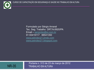 NR-35 TRABALHO EM ALTURA
Portaria n. 313 de 23 de março de 2012
CURSO DE CAPACITAÇÃO EM SEGURANÇA E SAÚDE NO TRABALHO EM ALTURA
Formulado por Sérgio Amaral
Tec. Seg. Trabalho DRT.N.6920/PA
Email – sergiobio@oi.com.br
91 83419117 88541350
www.petroleo21.jimdo.com
www.petroleo21.blogspot.com
 