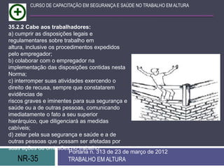 NR-35 TRABALHO EM ALTURA
Portaria n. 313 de 23 de março de 2012
CURSO DE CAPACITAÇÃO EM SEGURANÇA E SAÚDE NO TRABALHO EM ALTURA
35.2.2 Cabe aos trabalhadores:
a) cumprir as disposições legais e
regulamentares sobre trabalho em
altura, inclusive os procedimentos expedidos
pelo empregador;
b) colaborar com o empregador na
implementação das disposições contidas nesta
Norma;
c) interromper suas atividades exercendo o
direito de recusa, sempre que constatarem
evidências de
riscos graves e iminentes para sua segurança e
saúde ou a de outras pessoas, comunicando
imediatamente o fato a seu superior
hierárquico, que diligenciará as medidas
cabíveis;
d) zelar pela sua segurança e saúde e a de
outras pessoas que possam ser afetadas por
suas ações ou omissões no trabalho.
 