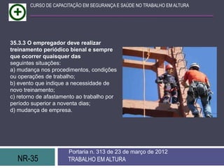 CURSO DE CAPACITAÇÃO EM SEGURANÇA E SAÚDE NO TRABALHO EM ALTURA




35.3.3 O empregador deve realizar
treinamento periódico bienal e sempre
que ocorrer quaisquer das
seguintes situações:
a) mudança nos procedimentos, condições
ou operações de trabalho;
b) evento que indique a necessidade de
novo treinamento;
c) retorno de afastamento ao trabalho por
período superior a noventa dias;
d) mudança de empresa.




                      Portaria n. 313 de 23 de março de 2012
  NR-35               TRABALHO EM ALTURA
 
