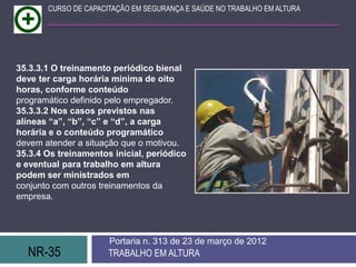 CURSO DE CAPACITAÇÃO EM SEGURANÇA E SAÚDE NO TRABALHO EM ALTURA




35.3.3.1 O treinamento periódico bienal
deve ter carga horária mínima de oito
horas, conforme conteúdo
programático definido pelo empregador.
35.3.3.2 Nos casos previstos nas
alíneas “a”, “b”, “c” e “d”, a carga
horária e o conteúdo programático
devem atender a situação que o motivou.
35.3.4 Os treinamentos inicial, periódico
e eventual para trabalho em altura
podem ser ministrados em
conjunto com outros treinamentos da
empresa.




                      Portaria n. 313 de 23 de março de 2012
  NR-35               TRABALHO EM ALTURA
 