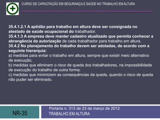 CURSO DE CAPACITAÇÃO EM SEGURANÇA E SAÚDE NO TRABALHO EM ALTURA




35.4.1.2.1 A aptidão para trabalho em altura deve ser consignada no
atestado de saúde ocupacional do trabalhador.
35.4.1.3 A empresa deve manter cadastro atualizado que permita conhecer a
abrangência da autorização de cada trabalhador para trabalho em altura.
35.4.2 No planejamento do trabalho devem ser adotadas, de acordo com a
seguinte hierarquia:
a) medidas para evitar o trabalho em altura, sempre que existir meio alternativo
de execução;
b) medidas que eliminem o risco de queda dos trabalhadores, na impossibilidade
de execução do trabalho de outra forma;
c) medidas que minimizem as consequências da queda, quando o risco de queda
não puder ser eliminado.




                      Portaria n. 313 de 23 de março de 2012
  NR-35               TRABALHO EM ALTURA
 