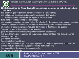 CURSO DE CAPACITAÇÃO EM SEGURANÇA E SAÚDE NO TRABALHO EM ALTURA


35.4.5.1 A Análise de Risco deve, além dos riscos inerentes ao trabalho em altura,
considerar:
a) o local em que os serviços serão executados e seu entorno;
b) o isolamento e a sinalização no entorno da área de trabalho;
c) o estabelecimento dos sistemas e pontos de ancoragem;
d) as condições meteorológicas adversas;
e) a seleção, inspeção, forma de utilização e limitação de uso dos sistemas de proteção
coletiva e individual, atendendo às normas técnicas vigentes, às orientações dos
fabricantes e aos princípios da redução do impacto e dos fatores de queda;
f) o risco de queda de materiais e ferramentas;
g) os trabalhos simultâneos que apresentem riscos específicos;
h) o atendimento aos requisitos de segurança e saúde contidos nas demais normas
regulamentadoras;
i) os riscos adicionais;
j) as condições impeditivas;
k) as situações de emergência e o planejamento do resgate e primeiros socorros, de
forma a reduzir o tempo da suspensão inerte do trabalhador;
l) a necessidade de sistema de comunicação;
m) a forma de supervisão.
                            Portaria n. 313 de 23 de março de 2012
      NR-35               TRABALHO EM ALTURA
 