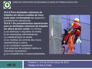 CURSO DE CAPACITAÇÃO EM SEGURANÇA E SAÚDE NO TRABALHO EM ALTURA



35.4.6 Para atividades rotineiras de
trabalho em altura a análise de risco
pode estar contemplada no respectivo
procedimento operacional.
35.4.6.1 Os procedimentos operacionais
para as atividades rotineiras de trabalho
em altura devem conter, no mínimo:
a) as diretrizes e requisitos da tarefa;
b) as orientações administrativas;
c) o detalhamento da tarefa;
d) as medidas de controle dos riscos
características à rotina;
e) as condições impeditivas;
f) os sistemas de proteção coletiva e
individual necessários;
g) as competências e responsabilidades.


                       Portaria n. 313 de 23 de março de 2012
   NR-35               TRABALHO EM ALTURA
 