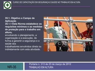 CURSO DE CAPACITAÇÃO EM SEGURANÇA E SAÚDE NO TRABALHO EM ALTURA




35.1. Objetivo e Campo de
Aplicação
35.1.1 Esta Norma estabelece os
requisitos mínimos e as medidas
de proteção para o trabalho em
altura,
envolvendo o planejamento, a
organização e a execução, de
forma a garantir a segurança e a
saúde dos
trabalhadores envolvidos direta ou
indiretamente com esta atividade.




                      Portaria n. 313 de 23 de março de 2012
  NR-35               TRABALHO EM ALTURA
 