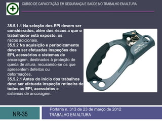 CURSO DE CAPACITAÇÃO EM SEGURANÇA E SAÚDE NO TRABALHO EM ALTURA




35.5.1.1 Na seleção dos EPI devem ser
considerados, além dos riscos a que o
trabalhador está exposto, os
riscos adicionais.
35.5.2 Na aquisição e periodicamente
devem ser efetuadas inspeções dos
EPI, acessórios e sistemas de
ancoragem, destinados à proteção de
queda de altura, recusando-se os que
apresentem defeitos ou
deformações.
35.5.2.1 Antes do início dos trabalhos
deve ser efetuada inspeção rotineira de
todos os EPI, acessórios e
sistemas de ancoragem.


                      Portaria n. 313 de 23 de março de 2012
  NR-35               TRABALHO EM ALTURA
 