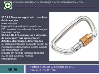 CURSO DE CAPACITAÇÃO EM SEGURANÇA E SAÚDE NO TRABALHO EM ALTURA




35.5.2.2 Deve ser registrado o resultado
das inspeções:
a) na aquisição;
b) periódicas e rotineiras quando os
EPI, acessórios e sistemas de ancoragem
forem recusados.
35.5.2.3 Os EPI, acessórios e sistemas
de ancoragem que apresentarem
defeitos, degradação, deformações
ou sofrerem impactos de queda devem ser
inutilizados e descartados, exceto quando
sua restauração for
prevista em normas técnicas nacionais
ou, na sua ausência, normas
internacionais.


                         Portaria n. 313 de 23 de março de 2012
     NR-35               TRABALHO EM ALTURA
 