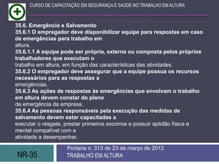 CURSO DE CAPACITAÇÃO EM SEGURANÇA E SAÚDE NO TRABALHO EM ALTURA



35.6. Emergência e Salvamento
35.6.1 O empregador deve disponibilizar equipe para respostas em caso
de emergências para trabalho em
altura.
35.6.1.1 A equipe pode ser própria, externa ou composta pelos próprios
trabalhadores que executam o
trabalho em altura, em função das características das atividades.
35.6.2 O empregador deve assegurar que a equipe possua os recursos
necessários para as respostas a
emergências.
35.6.3 As ações de respostas às emergências que envolvam o trabalho
em altura devem constar do plano
de emergência da empresa.
35.6.4 As pessoas responsáveis pela execução das medidas de
salvamento devem estar capacitadas a
executar o resgate, prestar primeiros socorros e possuir aptidão física e
mental compatível com a
atividade a desempenhar.

                    Portaria n. 313 de 23 de março de 2012
NR-35               TRABALHO EM ALTURA
 