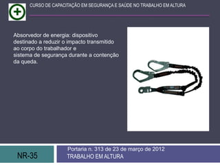 CURSO DE CAPACITAÇÃO EM SEGURANÇA E SAÚDE NO TRABALHO EM ALTURA




Absorvedor de energia: dispositivo
destinado a reduzir o impacto transmitido
ao corpo do trabalhador e
sistema de segurança durante a contenção
da queda.




                     Portaria n. 313 de 23 de março de 2012
 NR-35               TRABALHO EM ALTURA
 