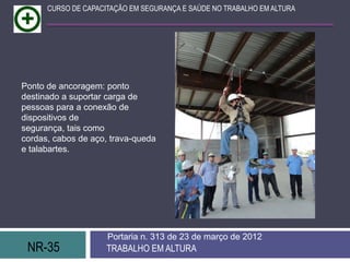 CURSO DE CAPACITAÇÃO EM SEGURANÇA E SAÚDE NO TRABALHO EM ALTURA




Ponto de ancoragem: ponto
destinado a suportar carga de
pessoas para a conexão de
dispositivos de
segurança, tais como
cordas, cabos de aço, trava-queda
e talabartes.




                     Portaria n. 313 de 23 de março de 2012
 NR-35               TRABALHO EM ALTURA
 