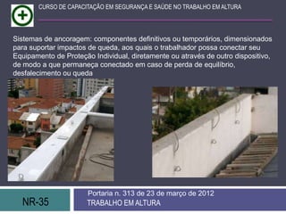 CURSO DE CAPACITAÇÃO EM SEGURANÇA E SAÚDE NO TRABALHO EM ALTURA




Sistemas de ancoragem: componentes definitivos ou temporários, dimensionados
para suportar impactos de queda, aos quais o trabalhador possa conectar seu
Equipamento de Proteção Individual, diretamente ou através de outro dispositivo,
de modo a que permaneça conectado em caso de perda de equilíbrio,
desfalecimento ou queda




                       Portaria n. 313 de 23 de março de 2012
  NR-35               TRABALHO EM ALTURA
 