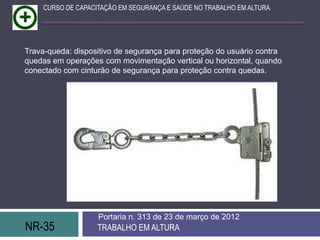 CURSO DE CAPACITAÇÃO EM SEGURANÇA E SAÚDE NO TRABALHO EM ALTURA




Trava-queda: dispositivo de segurança para proteção do usuário contra
quedas em operações com movimentação vertical ou horizontal, quando
conectado com cinturão de segurança para proteção contra quedas.




                   Portaria n. 313 de 23 de março de 2012
NR-35              TRABALHO EM ALTURA
 