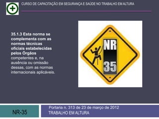 CURSO DE CAPACITAÇÃO EM SEGURANÇA E SAÚDE NO TRABALHO EM ALTURA




35.1.3 Esta norma se
complementa com as
normas técnicas
oficiais estabelecidas
pelos Órgãos
competentes e, na
ausência ou omissão
dessas, com as normas
internacionais aplicáveis.




                      Portaria n. 313 de 23 de março de 2012
NR-35                 TRABALHO EM ALTURA
 