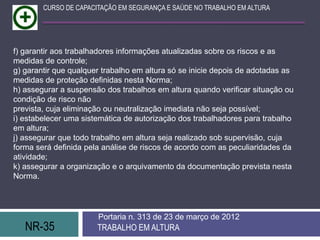 CURSO DE CAPACITAÇÃO EM SEGURANÇA E SAÚDE NO TRABALHO EM ALTURA




f) garantir aos trabalhadores informações atualizadas sobre os riscos e as
medidas de controle;
g) garantir que qualquer trabalho em altura só se inicie depois de adotadas as
medidas de proteção definidas nesta Norma;
h) assegurar a suspensão dos trabalhos em altura quando verificar situação ou
condição de risco não
prevista, cuja eliminação ou neutralização imediata não seja possível;
i) estabelecer uma sistemática de autorização dos trabalhadores para trabalho
em altura;
j) assegurar que todo trabalho em altura seja realizado sob supervisão, cuja
forma será definida pela análise de riscos de acordo com as peculiaridades da
atividade;
k) assegurar a organização e o arquivamento da documentação prevista nesta
Norma.




                       Portaria n. 313 de 23 de março de 2012
   NR-35               TRABALHO EM ALTURA
 