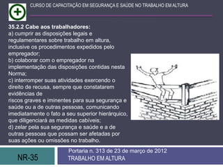 CURSO DE CAPACITAÇÃO EM SEGURANÇA E SAÚDE NO TRABALHO EM ALTURA



35.2.2 Cabe aos trabalhadores:
a) cumprir as disposições legais e
regulamentares sobre trabalho em altura,
inclusive os procedimentos expedidos pelo
empregador;
b) colaborar com o empregador na
implementação das disposições contidas nesta
Norma;
c) interromper suas atividades exercendo o
direito de recusa, sempre que constatarem
evidências de
riscos graves e iminentes para sua segurança e
saúde ou a de outras pessoas, comunicando
imediatamente o fato a seu superior hierárquico,
que diligenciará as medidas cabíveis;
d) zelar pela sua segurança e saúde e a de
outras pessoas que possam ser afetadas por
suas ações ou omissões no trabalho.
                        Portaria n. 313 de 23 de março de 2012
   NR-35               TRABALHO EM ALTURA
 