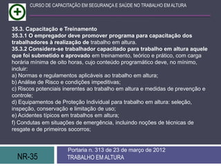 CURSO DE CAPACITAÇÃO EM SEGURANÇA E SAÚDE NO TRABALHO EM ALTURA



35.3. Capacitação e Treinamento
35.3.1 O empregador deve promover programa para capacitação dos
trabalhadores à realização de trabalho em altura.
35.3.2 Considera-se trabalhador capacitado para trabalho em altura aquele
que foi submetido e aprovado em treinamento, teórico e prático, com carga
horária mínima de oito horas, cujo conteúdo programático deve, no mínimo,
incluir:
a) Normas e regulamentos aplicáveis ao trabalho em altura;
b) Análise de Risco e condições impeditivas;
c) Riscos potenciais inerentes ao trabalho em altura e medidas de prevenção e
controle;
d) Equipamentos de Proteção Individual para trabalho em altura: seleção,
inspeção, conservação e limitação de uso;
e) Acidentes típicos em trabalhos em altura;
f) Condutas em situações de emergência, incluindo noções de técnicas de
resgate e de primeiros socorros;


                      Portaria n. 313 de 23 de março de 2012
  NR-35               TRABALHO EM ALTURA
 
