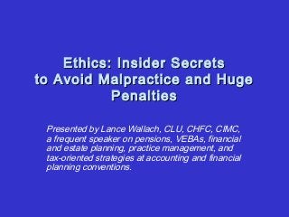 Ethics: Insider SecretsEthics: Insider Secrets
to Avoid Malpractice and Hugeto Avoid Malpractice and Huge
PenaltiesPenalties
Presented by Lance Wallach, CLU, CHFC, CIMC,
a frequent speaker on pensions, VEBAs, financial
and estate planning, practice management, and
tax-oriented strategies at accounting and financial
planning conventions.
 