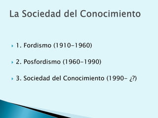 1. Fordismo (1910-1960)<br />2. Posfordismo (1960-1990)<br />3. Sociedad del Conocimiento (1990- ¿?)<br />La Sociedad del ...