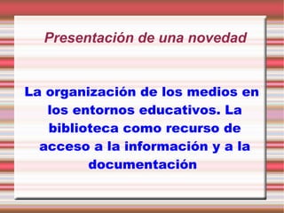 Presentación de una novedad La organización de los medios en los entornos educativos. La biblioteca como recurso de acceso a la información y a la documentación   