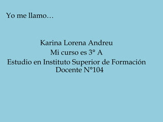 Karina Lorena Andreu
Mi curso es 3° A
Estudio en Instituto Superior de Formación
Docente N°104
Yo me llamo…
 