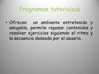 Programas tutoriales:

• Ofrecen un ambiente entretenido y
  amigable, permite repasar contenidos y
  resolver ejercicios siguiendo el ritmo y
  la secuencia deseada por el usuario.
 