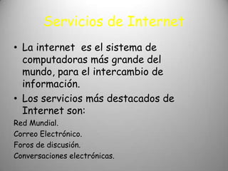 Servicios de Internet
• La internet es el sistema de
  computadoras más grande del
  mundo, para el intercambio de
  información.
• Los servicios más destacados de
  Internet son:
Red Mundial.
Correo Electrónico.
Foros de discusión.
Conversaciones electrónicas.
 