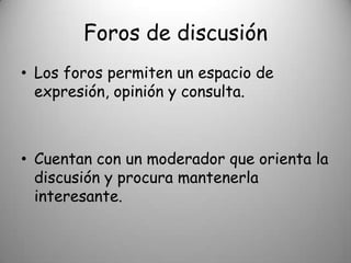 Foros de discusión
• Los foros permiten un espacio de
  expresión, opinión y consulta.



• Cuentan con un moderador que orienta la
  discusión y procura mantenerla
  interesante.
 