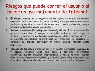Riesgos que puede correr el usuario al
hacer un uso ineficiente de Internet
1. El abuso, porque en la mayoría de los casos es usado de manera
   excesiva por los usuarios, lo que ocasiona que las personas no empleen
   su tiempo y consideren que todo se encuentra en la virtualidad, lo que
   produce desvinculación de la realidad.
2. Acceso a información peligrosa, inmoral, ilícita. Existe información
   poco recomendable (pornografía infantil, violencia, todo tipo de
   sectas...) y hasta con contenidos considerados delictivos que incitan a
   la violencia, el racismo, la xenofobia, el terrorismo, la pedofilia, el
   consumo de drogas, participar en ritos ilegales, realizar actos
   delictivos.
3.    Acceso de los niños a insatánicos y en sectas formación inapropiada
     y nociva. Existen webs que pese a contener información
     científica, pueden resultar inapropiadas y hasta nocivas (pueden
     afectar a su desarrollo cognitivo y afectivo) para niños y menores por
     el modo en el que se abordan los temas o la crudeza de las imágenes.
 