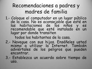 Recomendaciones a padres y
       madres de familia
1.- Coloque el computador en un lugar público
    de la casa. No es aconsejable que esté en
    las habitaciones de los niños y es
    recomendable que esté instalado en un
    lugar por donde transiten
       todos los habitantes de la casa.
2.- Navegue con sus hijos. Enséñeles usted
    mismo a utilizar la Internet. También
    adviértales de los peligros que pueden
    encontrar.
3.- Establezca un acuerdo sobre tiempo de
    uso.
 