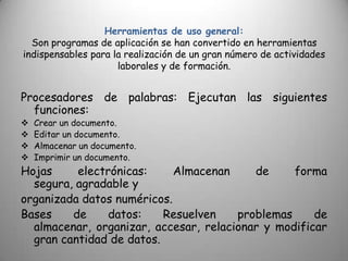 Herramientas de uso general:
  Son programas de aplicación se han convertido en herramientas
indispensables para la realización de un gran número de actividades
                     laborales y de formación.


Procesadores de palabras: Ejecutan las siguientes
  funciones:
   Crear un documento.
   Editar un documento.
   Almacenar un documento.
   Imprimir un documento.
Hojas     electrónicas:     Almacenan     de     forma
  segura, agradable y
organizada datos numéricos.
Bases    de     datos:    Resuelven    problemas     de
  almacenar, organizar, accesar, relacionar y modificar
  gran cantidad de datos.
 