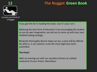 The NuggetGreen Book11Value anyone?Much is said and talked about “value” in betting circles. Most of it is hot air, frankly. A 50/1 isn`t value just because the odds are so long. Often a 50/1 should actually be closer to 100/1.Value is also in the eye of the beholder – one person`s subjective opinion against another.Value can be found when clearly the odds complier has got it wrong. Doesn`t occur that often but the guy is working out percentages for his living 8 hours a day and.....well, mistakes can happen.No, the value we`re talking about here is when the market pushes a price above or below its proper market value. A classic case of this is what one could call the patriotic bet. Watch out for the World Cup or Euro Championships and back England in the morning of their fixture later that day. As the late “patriotic” money comes piling in to back the Three Lions, you are left with an easy lay and an easy profit                                                                             