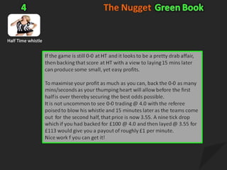 The NuggetGreen Book5Under/Over 2.5 goalsHere is a pre-match trend on under 2.5 goals market that can often appearLook for a falling market (for instance 1.93 to 1.81) about 30 mins before kick-off.  BACK as high as you can20-25 mins later people who backed high start greening up.Then  LAY for twice your back stake.2-3 mins before kick-off, or when you believe the price has reached it's peak BACK again with your initial stakeAt kick-off you hedge.