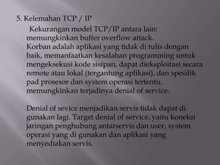 5. Kelemahan TCP / IP
Kekurangan model TCP/IP antara lain:
memungkinkan buffer overflow attack.
Korban adalah aplikasi yang tidak di tulis dengan
baik, memanfaatkan kesalahan programming untuk
mengeksekusi kode sisipan, dapat dieksploitasi secara
remote atau lokal (tergantung aplikasi), dan spesifik
pad prosesor dan system operasi tertentu.
memungkinkan terjadinya denial of service.
Denial of sevice menjadikan servis tidak dapat di
gunakan lagi. Target denial of service, yaitu koneksi
jaringan penghubung antarservis dan user, system
operasi yang di gunakan dan aplikasi yang
menyediakan servis.

 