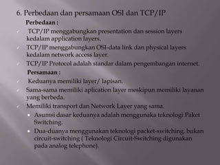 6. Perbedaan dan persamaan OSI dan TCP/IP











Perbedaan :
TCP/IP menggabungkan presentation dan session layers
kedalam application layers.
TCP/IP menggabungkan OSI-data link dan physical layers
kedalam network access layer.
TCP/IP Protocol adalah standar dalam pengembangan internet.
Persamaan :
Keduanya memiliki layer/ lapisan.
Sama-sama memiliki aplication layer meskipun memiliki layanan
yang berbeda.
Memiliki transport dan Network Layer yang sama.
 Asumsi dasar keduanya adalah menggunaka teknologi Paket
Switching.
 Dua-duanya menggunakan teknologi packet-switching, bukan
circuit-switching ( Teknologi Circuit-Switching digunakan
pada analog telephone).

 