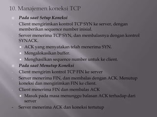 
-

-


-

-

-

Pada saat Setup Koneksi
Client mengirimkan kontrol TCP SYN ke server, dengan
memberikan sequence number inisial.
Server menerima TCP SYN, dan membalasnya dengan kontrol
SYNACK.
 ACK yang menyatakan telah menerima SYN.
 Mengalokasikan buffer.
 Menghasilkan sequence number untuk ke client.
Pada saat Menutup Koneksi
Client mengirim kontrol TCP FIN ke server
Server menerima FIN, dan membalas dengan ACK. Menutup
koneksi dan mengirimkan FIN ke client.
Client menerima FIN dan membalas ACK
 Masuk pada masa menunggu balasan ACK terhadap dari
server
Server menerima ACK dan koneksi tertutup

 