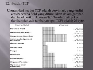 Ukuran dari header TCP adalah bervariasi, yang terdiri
atas beberapa field yang ditunjukkan dalam gambar
dan tabel berikut. Ukuran TCP header paling kecil
(ketika tidak ada tambahan opsi TCP) adalah 20 byte.

 