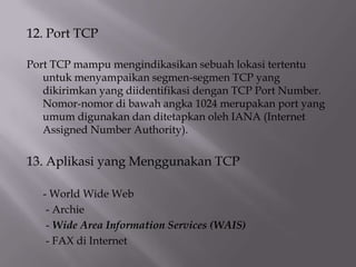 12. Port TCP
Port TCP mampu mengindikasikan sebuah lokasi tertentu
untuk menyampaikan segmen-segmen TCP yang
dikirimkan yang diidentifikasi dengan TCP Port Number.
Nomor-nomor di bawah angka 1024 merupakan port yang
umum digunakan dan ditetapkan oleh IANA (Internet
Assigned Number Authority).

13. Aplikasi yang Menggunakan TCP
- World Wide Web
- Archie
- Wide Area Information Services (WAIS)
- FAX di Internet

 