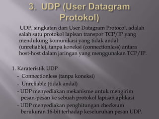 UDP, singkatan dari User Datagram Protocol, adalah
salah satu protokol lapisan transpor TCP/IP yang
mendukung komunikasi yang tidak andal
(unreliable), tanpa koneksi (connectionless) antara
host-host dalam jaringan yang menggunakan TCP/IP.

1. Karateristik UDP
- Connectionless (tanpa koneksi)
- Unreliable (tidak andal)
- UDP menyediakan mekanisme untuk mengirim
pesan-pesan ke sebuah protokol lapisan aplikasi
- UDP menyediakan penghitungan checksum
berukuran 16-bit terhadap keseluruhan pesan UDP.

 