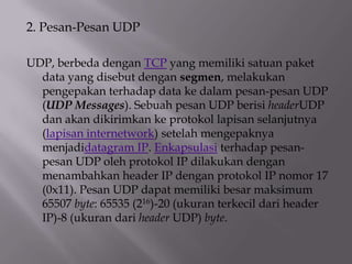 2. Pesan-Pesan UDP
UDP, berbeda dengan TCP yang memiliki satuan paket
data yang disebut dengan segmen, melakukan
pengepakan terhadap data ke dalam pesan-pesan UDP
(UDP Messages). Sebuah pesan UDP berisi headerUDP
dan akan dikirimkan ke protokol lapisan selanjutnya
(lapisan internetwork) setelah mengepaknya
menjadidatagram IP. Enkapsulasi terhadap pesanpesan UDP oleh protokol IP dilakukan dengan
menambahkan header IP dengan protokol IP nomor 17
(0x11). Pesan UDP dapat memiliki besar maksimum
65507 byte: 65535 (216)-20 (ukuran terkecil dari header
IP)-8 (ukuran dari header UDP) byte.

 