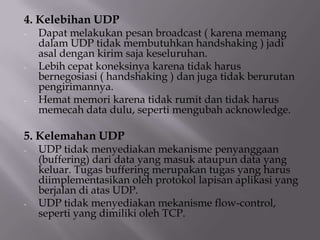 4. Kelebihan UDP
-

-

-

Dapat melakukan pesan broadcast ( karena memang
dalam UDP tidak membutuhkan handshaking ) jadi
asal dengan kirim saja keseluruhan.
Lebih cepat koneksinya karena tidak harus
bernegosiasi ( handshaking ) dan juga tidak berurutan
pengirimannya.
Hemat memori karena tidak rumit dan tidak harus
memecah data dulu, seperti mengubah acknowledge.

5. Kelemahan UDP
-

-

UDP tidak menyediakan mekanisme penyanggaan
(buffering) dari data yang masuk ataupun data yang
keluar. Tugas buffering merupakan tugas yang harus
diimplementasikan oleh protokol lapisan aplikasi yang
berjalan di atas UDP.
UDP tidak menyediakan mekanisme flow-control,
seperti yang dimiliki oleh TCP.

 