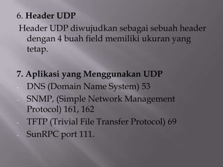 6. Header UDP
Header UDP diwujudkan sebagai sebuah header
dengan 4 buah field memiliki ukuran yang
tetap.
7. Aplikasi yang Menggunakan UDP
- DNS (Domain Name System) 53
- SNMP, (Simple Network Management
Protocol) 161, 162
- TFTP (Trivial File Transfer Protocol) 69
- SunRPC port 111.

 