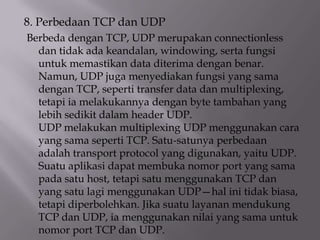 8. Perbedaan TCP dan UDP
Berbeda dengan TCP, UDP merupakan connectionless
dan tidak ada keandalan, windowing, serta fungsi
untuk memastikan data diterima dengan benar.
Namun, UDP juga menyediakan fungsi yang sama
dengan TCP, seperti transfer data dan multiplexing,
tetapi ia melakukannya dengan byte tambahan yang
lebih sedikit dalam header UDP.
UDP melakukan multiplexing UDP menggunakan cara
yang sama seperti TCP. Satu-satunya perbedaan
adalah transport protocol yang digunakan, yaitu UDP.
Suatu aplikasi dapat membuka nomor port yang sama
pada satu host, tetapi satu menggunakan TCP dan
yang satu lagi menggunakan UDP—hal ini tidak biasa,
tetapi diperbolehkan. Jika suatu layanan mendukung
TCP dan UDP, ia menggunakan nilai yang sama untuk
nomor port TCP dan UDP.

 