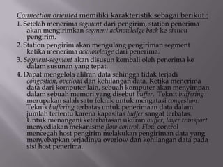 Connection oriented memiliki karakteristik sebagai berikut :

1. Setelah menerima segment dari pengirim, station penerima
akan mengirimkan segment acknowledge back ke station
pengirim.
2. Station pengirim akan mengulang pengiriman segment
ketika menerima acknowledge dari penerima.
3. Segment-segment akan disusun kembali oleh penerima ke
dalam susunan yang tepat.
4. Dapat mengelola alilran data sehingga tidak terjadi
congestion, overload dan kehilangan data. Ketika menerima
data dari komputer lain, sebuah komputer akan menyimpan
dalam sebuah memori yang disebut buffer. Teknit buffering
merupakan salah satu teknik untuk mengatasi congestion.
Teknik buffering terbatas untuk penerimaan data dalam
jumlah tertentu karena kapasitas buffer sangat terbatas.
Untuk menangani keterbatasan ukuran buffer, layer transport
menyediakan mekanisme flow control. Flow control
mencegah host pengirim melakukan pengiriman data yang
menyebapkan terjadinya overlow dan kehilangan data pada
sisi host penerima.

 