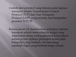 Contoh dari protokol yang bekerja pada lapisan
transport adalah Transmission Control
Protocol (TCP) dan User Datagram
Protocol (UDP) yang tersedia dari kumpulan
protokol TCP/IP.
Karena peran ini, keseluruhan pekerjaan lapisan
transport adalah menyediakan fungsi yang
diperlukan untuk memungkinkan komunikasi
antara proses aplikasi perangkat lunak pada
komputer yang berbeda. Ini mencakup
sejumlah tugas yang berbeda tetapi terkait.

 