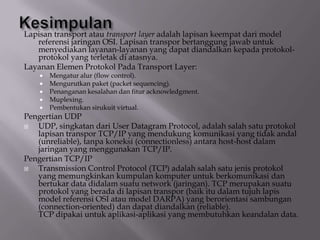 Lapisan transport atau transport layer adalah lapisan keempat dari model
referensi jaringan OSI. Lapisan transpor bertanggung jawab untuk
menyediakan layanan-layanan yang dapat diandalkan kepada protokolprotokol yang terletak di atasnya.
Layanan Elemen Protokol Pada Transport Layer:







Mengatur alur (flow control).
Mengurutkan paket (packet sequencing).
Penanganan kesalahan dan fitur acknowledgment.
Muplexing.
Pembentukan sirukuit virtual.

Pengertian UDP

UDP, singkatan dari User Datagram Protocol, adalah salah satu protokol
lapisan transpor TCP/IP yang mendukung komunikasi yang tidak andal
(unreliable), tanpa koneksi (connectionless) antara host-host dalam
jaringan yang menggunakan TCP/IP.
Pengertian TCP/IP

Transmission Control Protocol (TCP) adalah salah satu jenis protokol
yang memungkinkan kumpulan komputer untuk berkomunikasi dan
bertukar data didalam suatu network (jaringan). TCP merupakan suatu
protokol yang berada di lapisan transpor (baik itu dalam tujuh lapis
model referensi OSI atau model DARPA) yang berorientasi sambungan
(connection-oriented) dan dapat diandalkan (reliable).
TCP dipakai untuk aplikasi-aplikasi yang membutuhkan keandalan data.

 