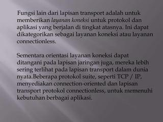 Fungsi lain dari lapisan transport adalah untuk
memberikan layanan koneksi untuk protokol dan
aplikasi yang berjalan di tingkat atasnya. Ini dapat
dikategorikan sebagai layanan koneksi atau layanan
connectionless.
Sementara orientasi layanan koneksi dapat
ditangani pada lapisan jaringan juga, mereka lebih
sering terlihat pada lapisan transport dalam dunia
nyata.Beberapa protokol suite, seperti TCP / IP,
menyediakan connection-oriented dan lapisan
transport protokol connectionless, untuk memenuhi
kebutuhan berbagai aplikasi.

 