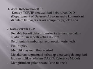 1. Awal Keberadaan TCP
Konsep TCP/IP berawal dari kebutuhan DoD
(Departement of Defense) AS akan suatu komunikasi
di antara berbagai variasi komputer yg telah ada.
2. Karakteristik TCP
Reliable berarti data ditransfer ke tujuannya dalam
suatu urutan seperti ketika dikirim.
Berorientasi sambungan (connection-oriented):
Full-duplex
Memiliki layanan flow control
Melakukan segmentasi terhadap data yang datang dari
lapisan aplikasi (dalam DARPA Reference Model)
Mengirimkan paket secara “one-to-one“:

 