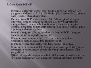 3. Cara Kerja TCP/IP
-

-

-

-

Pertama, datagram dibagi-bagi ke dalam bagian-bagian kecil
yang sesuai dengan ukuran bandwith (lebar frekuensi) dimana
data tersebut akan dikirimkan.
Pada lapisan TCP, data tersebut lalu “dibungkus” dengan
informasi header yang dibutuhkan. Misalnya seperti cara
mengarahkan data tersebut ke tujuannya, cara merangkai
kembali kebagian-bagian data tersebut jika sudah sampai pada
tujuannya, dan sebagainya.
Setelah datagram dibungkus dengan header TCP, datagram
tersebut dikirim kepada lapisan IP.
IP menerima datagram dari TCP dan menambahkan
headernya sendiri pada datagram tersebut.
IP lalu mengarahkan datagram tersebut ke tujuannya.
Komputer penerima melakukan proses-proses perhitungan, ia
memeriksa perhitungan checksum yang sama dengan data
yang diterima.
2Jika kedua perhitungan tersebut tidak cocok berarti ada error
sewaktu pengiriman dan datagram akan dikirimkan kembali.

 