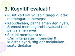 3. Kognitif-evaluatif3. Kognitif-evaluatif
• Pusat kortikal yg lebih tinggi di otak
memengaruhi persepsi
• Kebudayaan, pengalaman dgn nyeri,
& emosi memengaruhi evaluasi thd
pengalaman nyeri
• Sist ini membantu sso
u/m`interpretasi intensitas &
kualitas nyeri, shg dpt melakukan
suatu tindakan
 